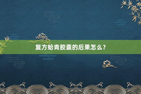 复方蛤青胶囊的后果怎么？